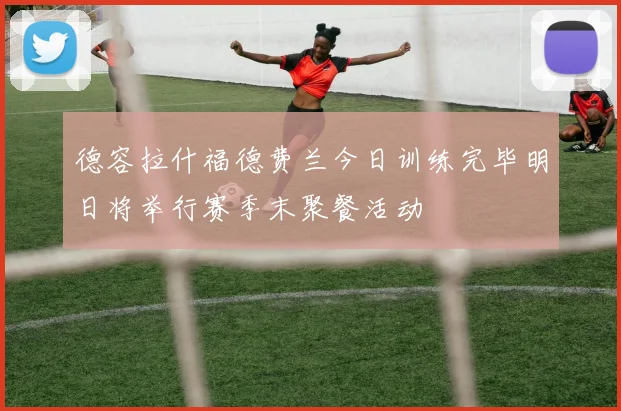 德容拉什福德费兰今日训练完毕明日将举行赛季末聚餐活动