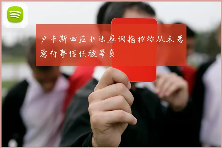 卢卡斯回应非法雇佣指控称从未恶意行事信任被辜负