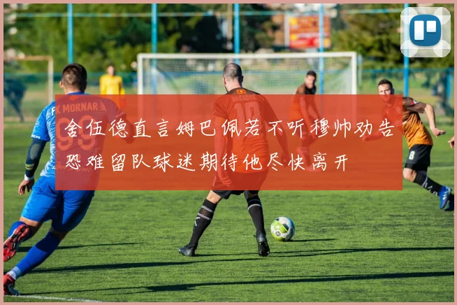 舍伍德直言姆巴佩若不听穆帅劝告恐难留队球迷期待他尽快离开