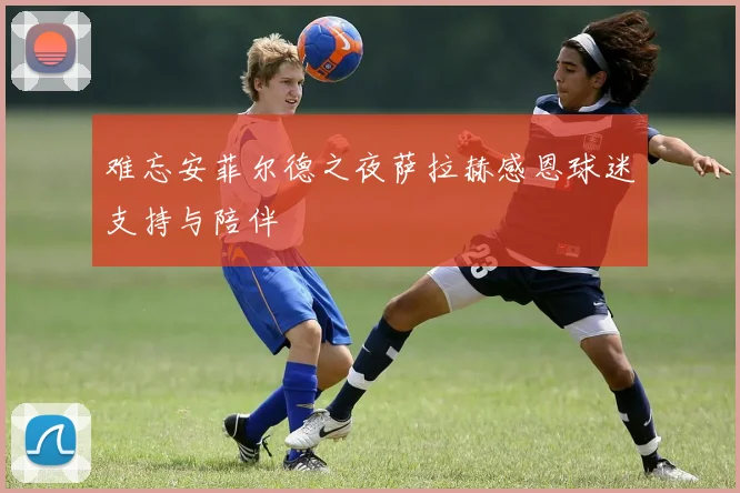 难忘安菲尔德之夜萨拉赫感恩球迷支持与陪伴