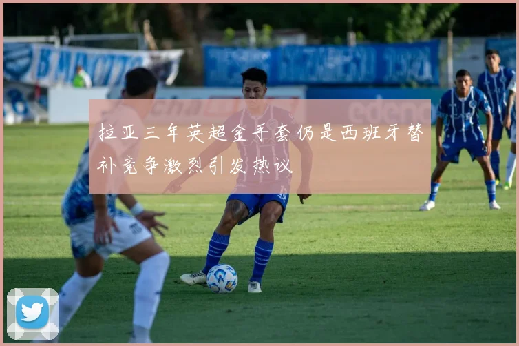 拉亚三年英超金手套仍是西班牙替补竞争激烈引发热议