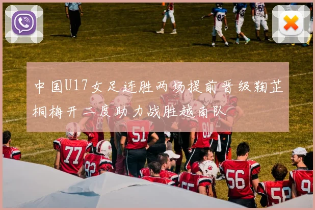 中国U17女足连胜两场提前晋级鞠芷桐梅开二度助力战胜越南队