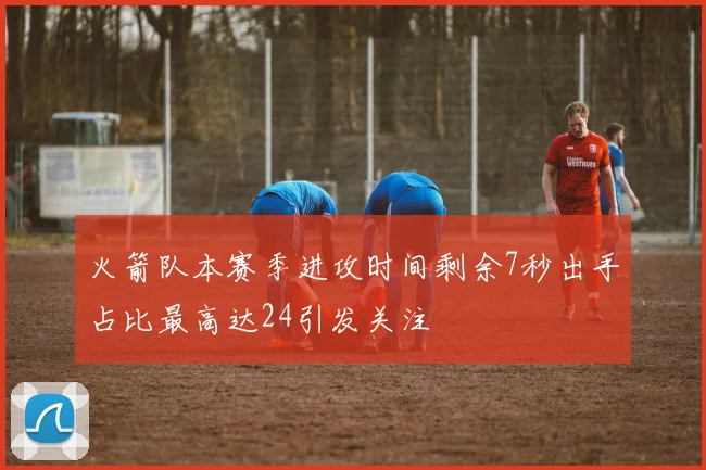 火箭队本赛季进攻时间剩余7秒出手占比最高达24引发关注
