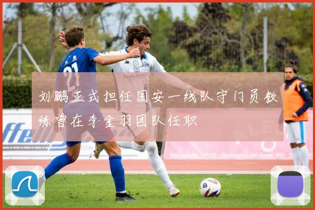 刘鹏正式担任国安一线队守门员教练曾在李金羽团队任职
