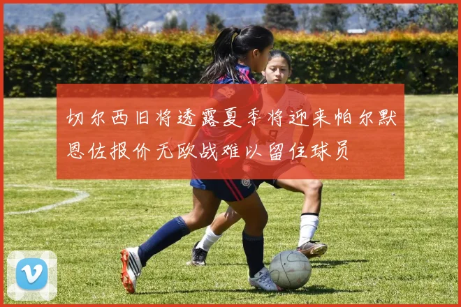 切尔西旧将透露夏季将迎来帕尔默恩佐报价无欧战难以留住球员