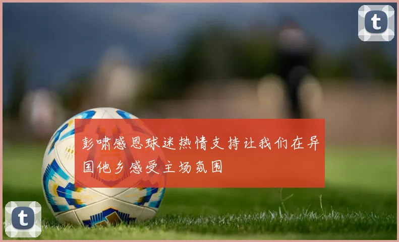 彭啸感恩球迷热情支持让我们在异国他乡感受主场氛围