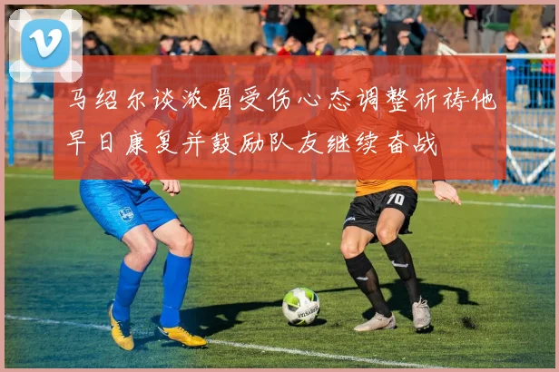 马绍尔谈浓眉受伤心态调整祈祷他早日康复并鼓励队友继续奋战