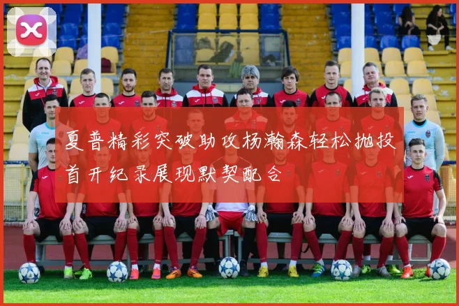 夏普精彩突破助攻杨瀚森轻松抛投首开纪录展现默契配合