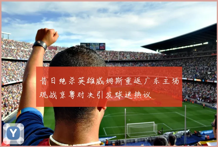 昔日绝杀英雄威姆斯重返广东主场观战京粤对决引发球迷热议