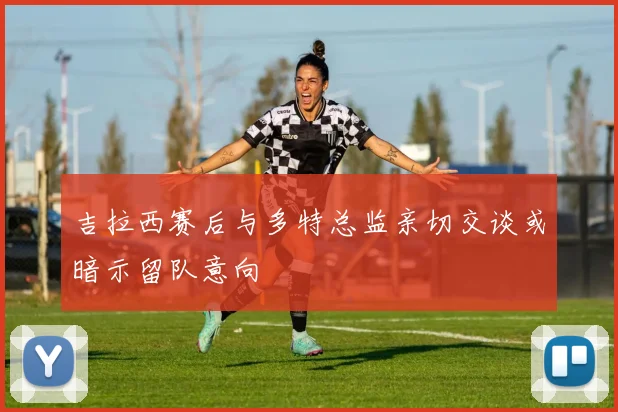 吉拉西赛后与多特总监亲切交谈或暗示留队意向