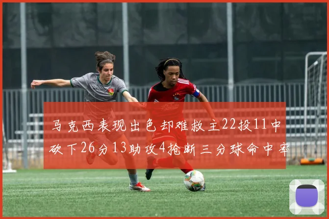 马克西表现出色却难救主22投11中砍下26分13助攻4抢断三分球命中率低迷