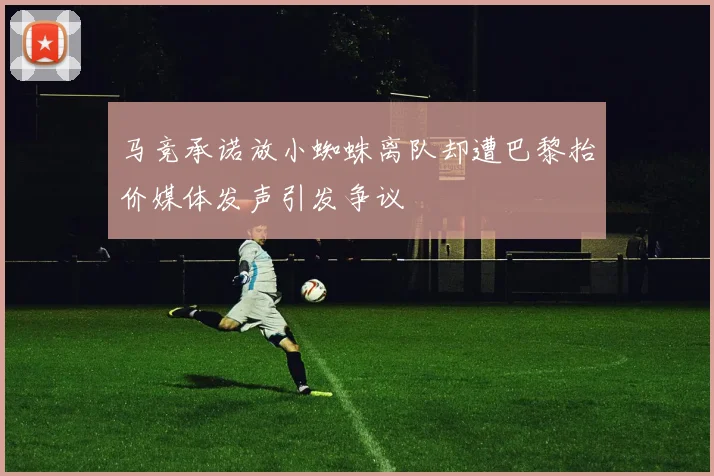 马竞承诺放小蜘蛛离队却遭巴黎抬价媒体发声引发争议