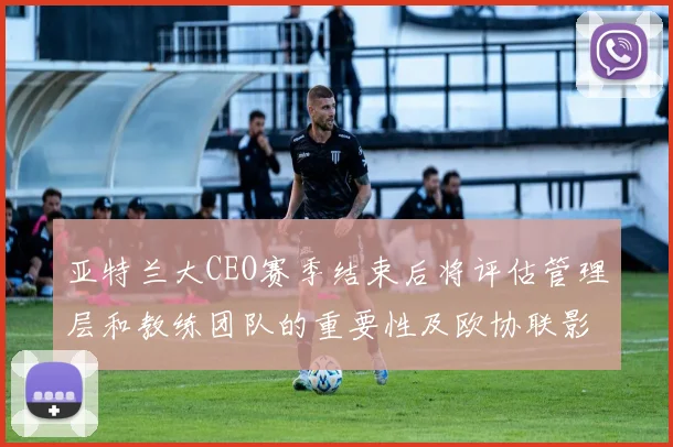 亚特兰大CEO赛季结束后将评估管理层和教练团队的重要性及欧协联影响