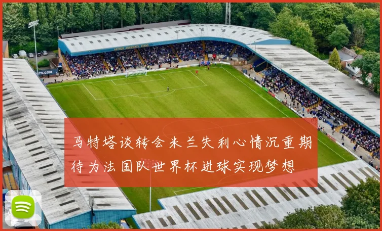 马特塔谈转会米兰失利心情沉重期待为法国队世界杯进球实现梦想