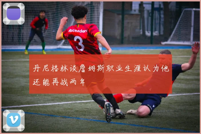 丹尼格林谈詹姆斯职业生涯认为他还能再战两年