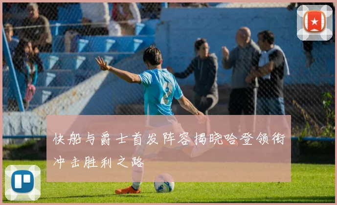 快船与爵士首发阵容揭晓哈登领衔冲击胜利之路