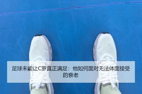 足球未能让C罗真正满足:他如何面对无法体面接受的衰老
